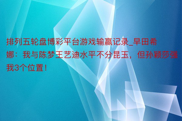 排列五轮盘博彩平台游戏输赢记录_早田希娜：我与陈梦王艺迪水平不分昆玉，但孙颖莎强我3个位置！