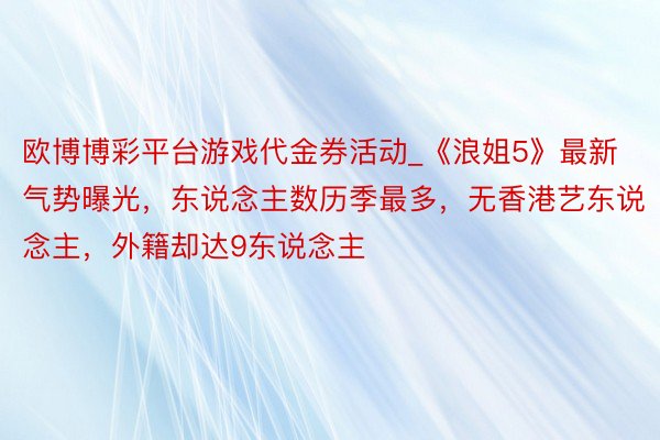 欧博博彩平台游戏代金券活动_《浪姐5》最新气势曝光，东说念主数历季最多，无香港艺东说念主，外籍却达9东说念主