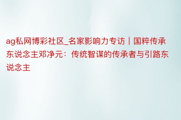 ag私网博彩社区_名家影响力专访｜国粹传承东说念主邓净元：传统智谋的传承者与引路东说念主