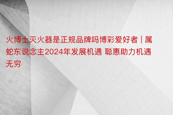 火博士灭火器是正规品牌吗博彩爱好者 | 属蛇东说念主2024年发展机遇 聪惠助力机遇无穷