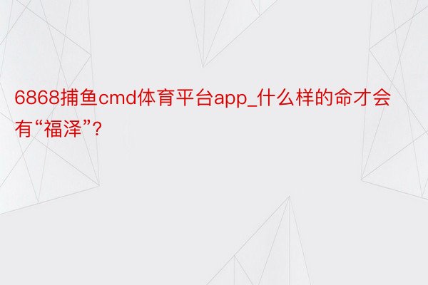 6868捕鱼cmd体育平台app_什么样的命才会有“福泽”?