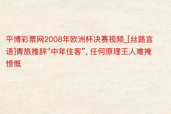 平博彩票网2008年欧洲杯决赛视频_[丝路言语]青旅推辞“中年住客”, 任何原理王人难掩愤慨