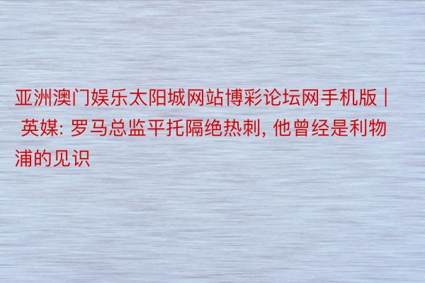 亚洲澳门娱乐太阳城网站博彩论坛网手机版 | 英媒: 罗马总监平托隔绝热刺, 他曾经是利物浦的见识