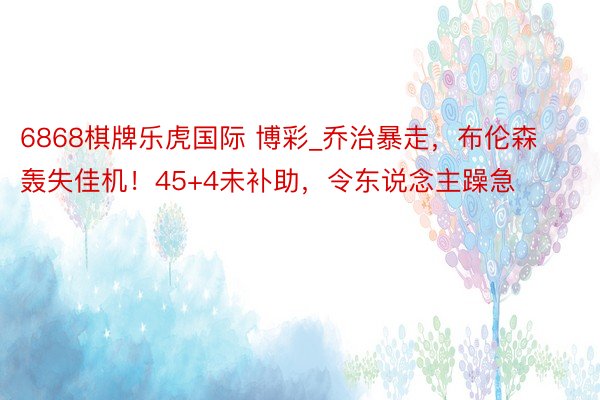 6868棋牌乐虎国际 博彩_乔治暴走，布伦森轰失佳机！45+4未补助，令东说念主躁急