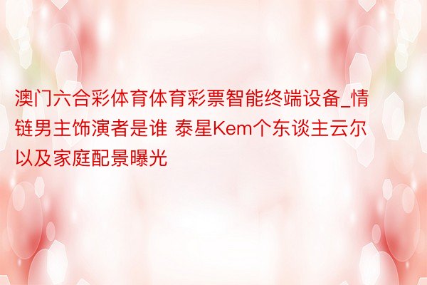 澳门六合彩体育体育彩票智能终端设备_情链男主饰演者是谁 泰星Kem个东谈主云尔以及家庭配景曝光