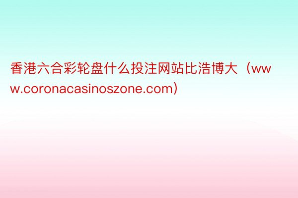 香港六合彩轮盘什么投注网站比浩博大（www.coronacasinoszone.com）