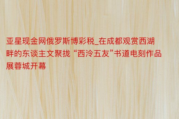 亚星现金网俄罗斯博彩税_在成都观赏西湖畔的东谈主文聚拢 “西泠五友”书道电刻作品展蓉城开幕