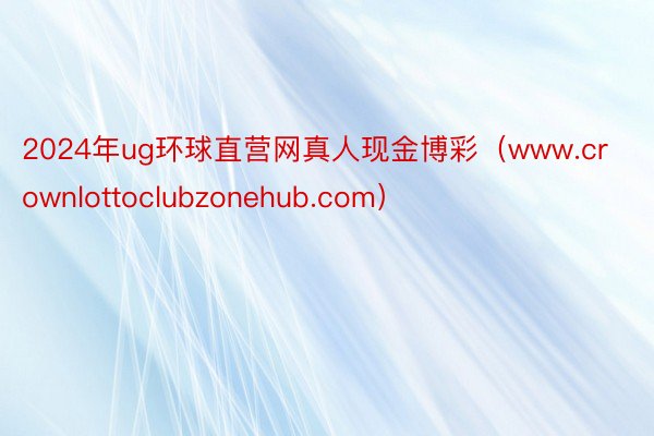 2024年ug环球直营网真人现金博彩（www.crownlottoclubzonehub.com）