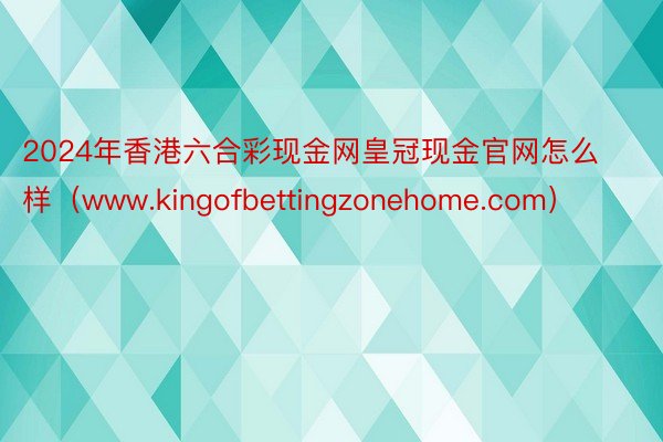 2024年香港六合彩现金网皇冠现金官网怎么样（www.kingofbettingzonehome.com）