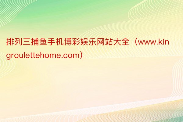 排列三捕鱼手机博彩娱乐网站大全（www.kingroulettehome.com）