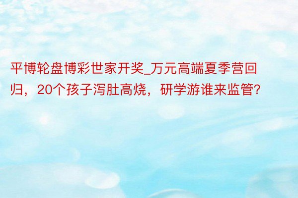 平博轮盘博彩世家开奖_万元高端夏季营回归，20个孩子泻肚高烧，研学游谁来监管？