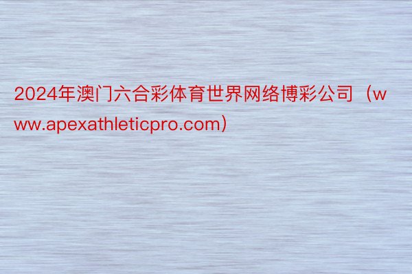 2024年澳门六合彩体育世界网络博彩公司（www.apexathleticpro.com）