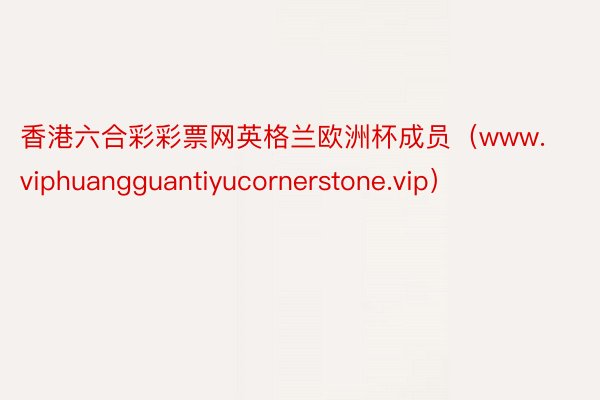 香港六合彩彩票网英格兰欧洲杯成员（www.viphuangguantiyucornerstone.vip）