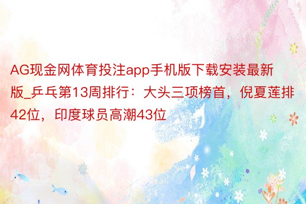 AG现金网体育投注app手机版下载安装最新版_乒乓第13周排行：大头三项榜首，倪夏莲排42位，印度球员高潮43位