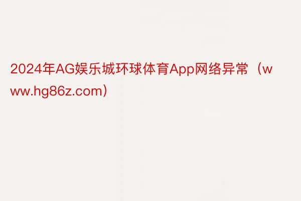 2024年AG娱乐城环球体育App网络异常（www.hg86z.com）