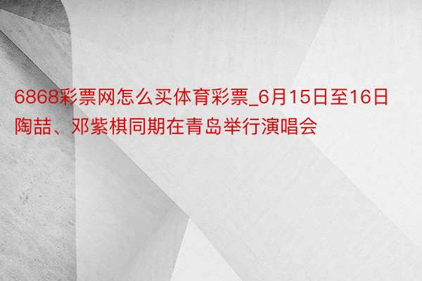 6868彩票网怎么买体育彩票_6月15日至16日 陶喆、邓紫棋同期在青岛举行演唱会