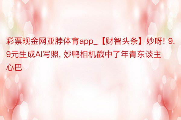 彩票现金网亚脖体育app_【财智头条】妙呀! 9.9元生成AI写照, 妙鸭相机戳中了年青东谈主心巴