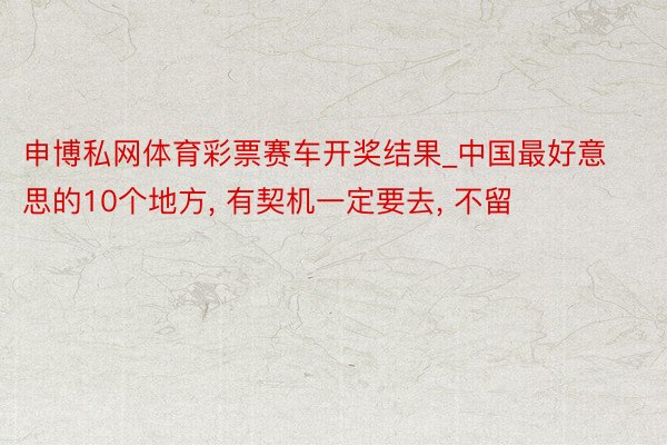 申博私网体育彩票赛车开奖结果_中国最好意思的10个地方, 有契机一定要去, 不留