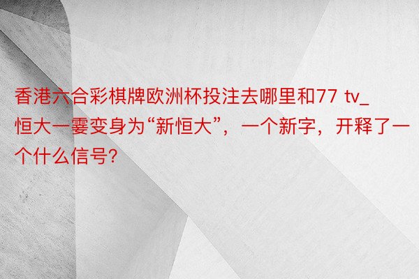 香港六合彩棋牌欧洲杯投注去哪里和77 tv_恒大一霎变身为“新恒大”，一个新字，开释了一个什么信号？