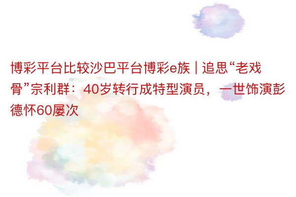 博彩平台比较沙巴平台博彩e族 | 追思“老戏骨”宗利群：40岁转行成特型演员，一世饰演彭德怀60屡次