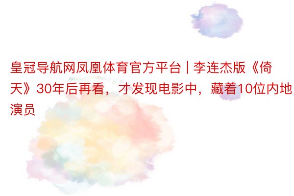 皇冠导航网凤凰体育官方平台 | 李连杰版《倚天》30年后再看，才发现电影中，藏着10位内地演员