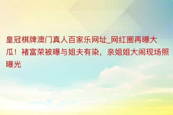 皇冠棋牌澳门真人百家乐网址_网红圈再曝大瓜！褚富荣被曝与姐夫有染，亲姐姐大闹现场照曝光