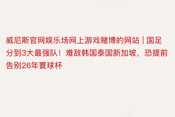 威尼斯官网娱乐场网上游戏赌博的网站 | 国足分到3大最强队！难敌韩国泰国新加坡，恐提前告别26年寰球杯