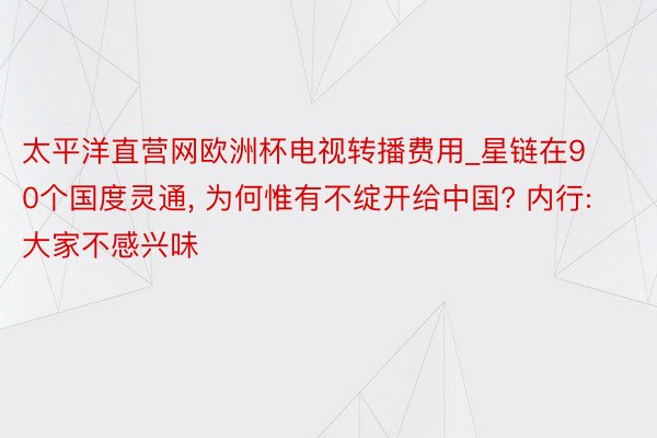 太平洋直营网欧洲杯电视转播费用_星链在90个国度灵通， 为何惟有不绽开给中国? 内行: 大家不感兴味