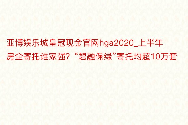 亚博娱乐城皇冠现金官网hga2020_上半年房企寄托谁家强？“碧融保绿”寄托均超10万套