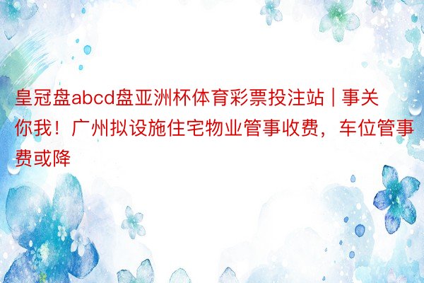 皇冠盘abcd盘亚洲杯体育彩票投注站 | 事关你我！广州拟设施住宅物业管事收费，车位管事费或降