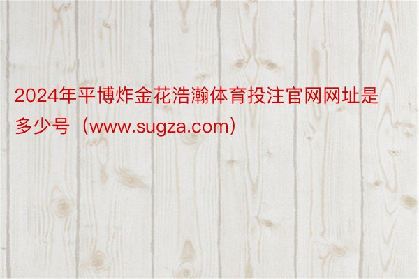 2024年平博炸金花浩瀚体育投注官网网址是多少号（www.sugza.com）