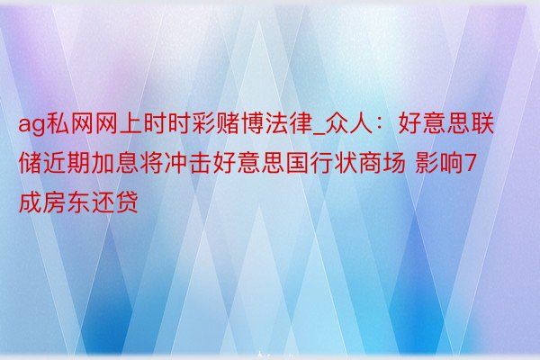 ag私网网上时时彩赌博法律_众人：好意思联储近期加息将冲击好意思国行状商场 影响7成房东还贷