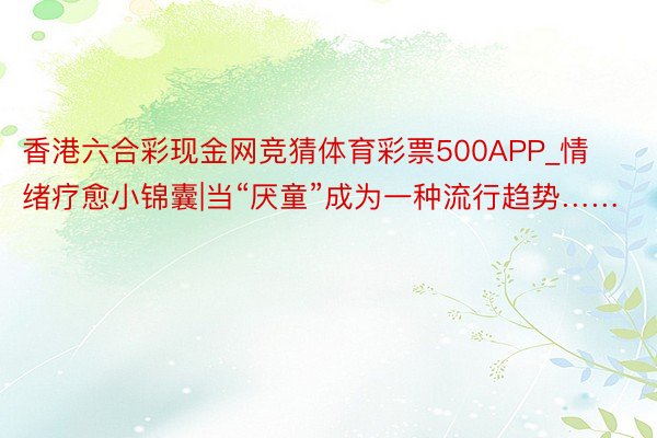 香港六合彩现金网竞猜体育彩票500APP_情绪疗愈小锦囊|当“厌童”成为一种流行趋势……