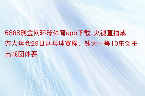 6868现金网环球体育app下载_央视直播成齐大运会29日乒乓球赛程，钱天一等10东谈主出战团体赛