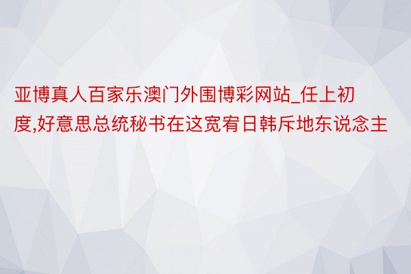 亚博真人百家乐澳门外围博彩网站_任上初度,好意思总统秘书在这宽宥日韩斥地东说念主