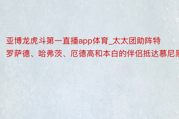 亚博龙虎斗第一直播app体育_太太团助阵特罗萨德、哈弗茨、厄德高和本白的伴侣抵达慕尼黑