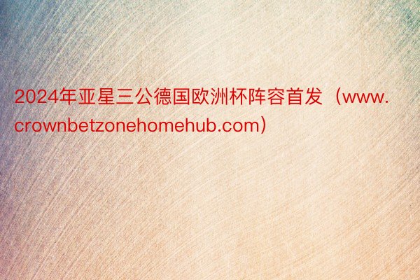 2024年亚星三公德国欧洲杯阵容首发（www.crownbetzonehomehub.com）