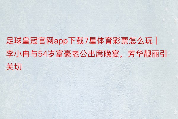 足球皇冠官网app下载7星体育彩票怎么玩 | 李小冉与54岁富豪老公出席晚宴，芳华靓丽引关切