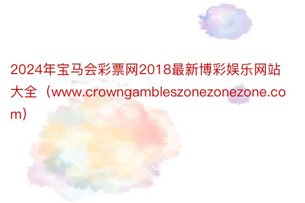 2024年宝马会彩票网2018最新博彩娱乐网站大全（www.crowngambleszonezonezone.com）