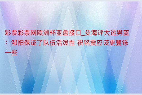 彩票彩票网欧洲杯亚盘接口_殳海评大运男篮：邹阳保证了队伍活泼性 祝铭震应该更矍铄一些