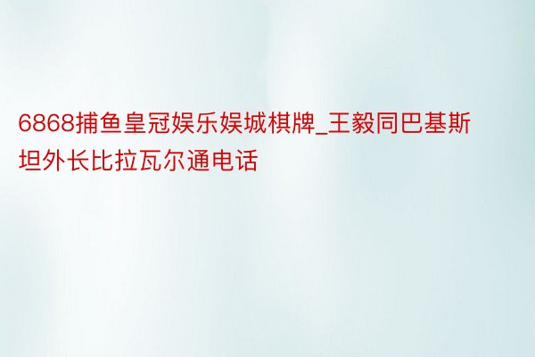 6868捕鱼皇冠娱乐娱城棋牌_王毅同巴基斯坦外长比拉瓦尔通电话