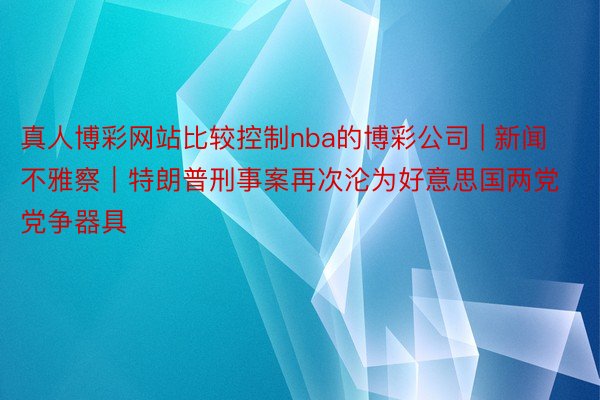 真人博彩网站比较控制nba的博彩公司 | 新闻不雅察｜特朗普刑事案再次沦为好意思国两党党争器具