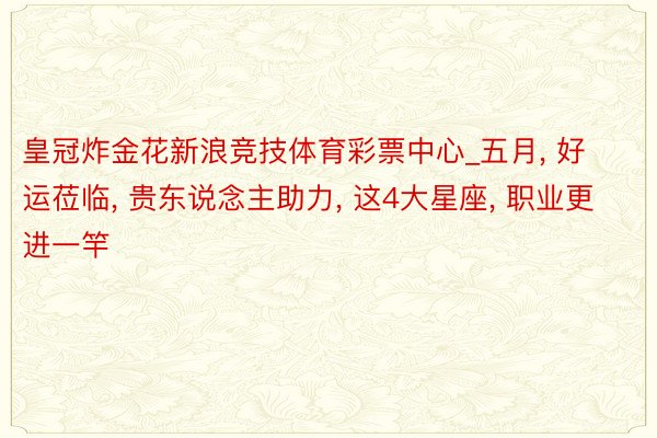 皇冠炸金花新浪竞技体育彩票中心_五月, 好运莅临, 贵东说念主助力, 这4大星座, 职业更进一竿