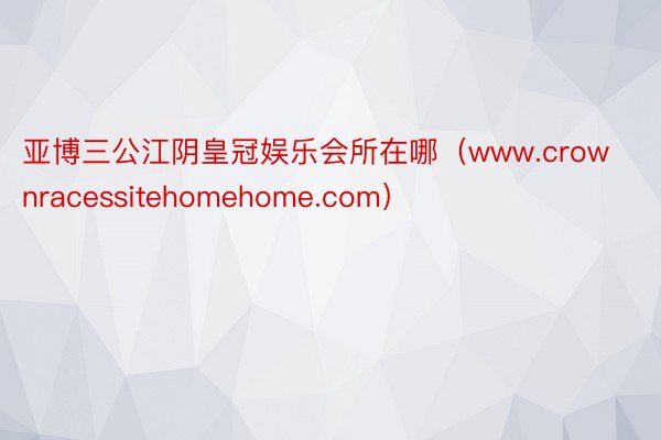 亚博三公江阴皇冠娱乐会所在哪（www.crownracessitehomehome.com）