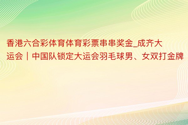 香港六合彩体育体育彩票串串奖金_成齐大运会｜中国队锁定大运会羽毛球男、女双打金牌