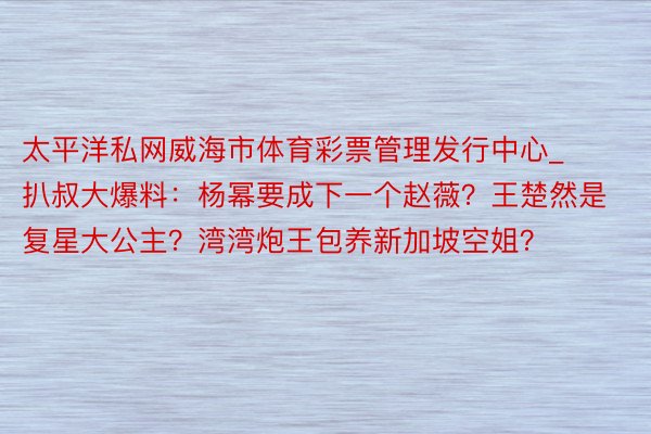 太平洋私网威海市体育彩票管理发行中心_扒叔大爆料：杨幂要成下一个赵薇？王楚然是复星大公主？湾湾炮王包养新加坡空姐？