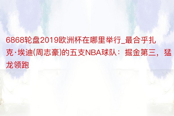 6868轮盘2019欧洲杯在哪里举行_最合乎扎克·埃迪(周志豪)的五支NBA球队：掘金第三，猛龙领跑