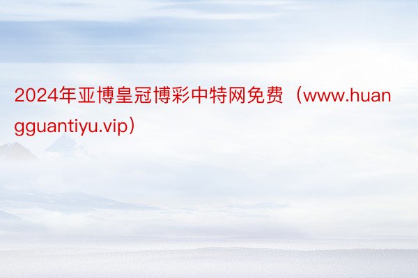 2024年亚博皇冠博彩中特网免费（www.huangguantiyu.vip）
