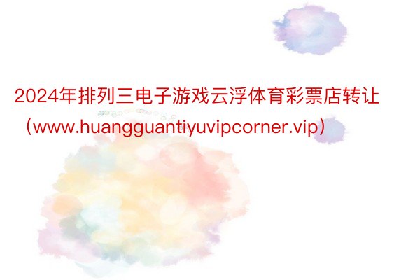 2024年排列三电子游戏云浮体育彩票店转让（www.huangguantiyuvipcorner.vip）