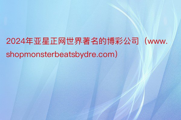 2024年亚星正网世界著名的博彩公司（www.shopmonsterbeatsbydre.com）